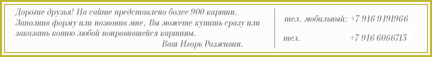 Дорогие друзья! На сайте представлено более 900 картин. Заполнив форму или позвонив мне, Вы можете купить сразу или заказать копию любой понравившейся
картины. Ваш Игорь Разживин